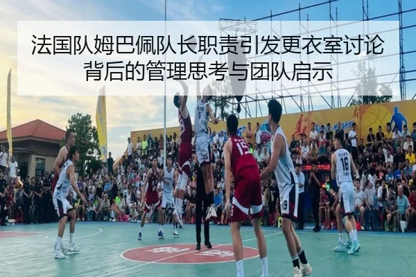 法国队姆巴佩队长职责引发更衣室讨论背后的管理思考与团队启示