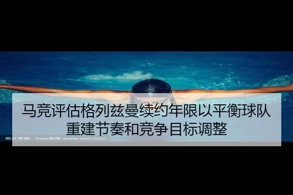 马竞评估格列兹曼续约年限以平衡球队重建节奏和竞争目标调整