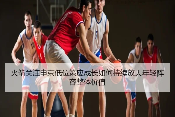 火箭关注申京低位策应成长如何持续放大年轻阵容整体价值