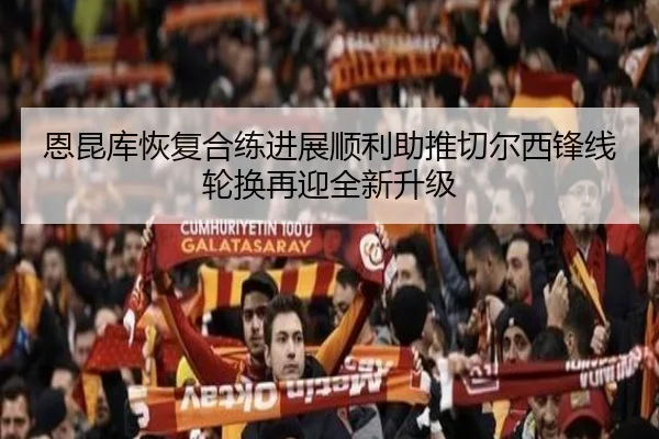 恩昆库恢复合练进展顺利助推切尔西锋线轮换再迎全新升级